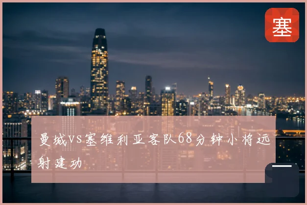 曼城vs塞维利亚客队68分钟小将远射建功